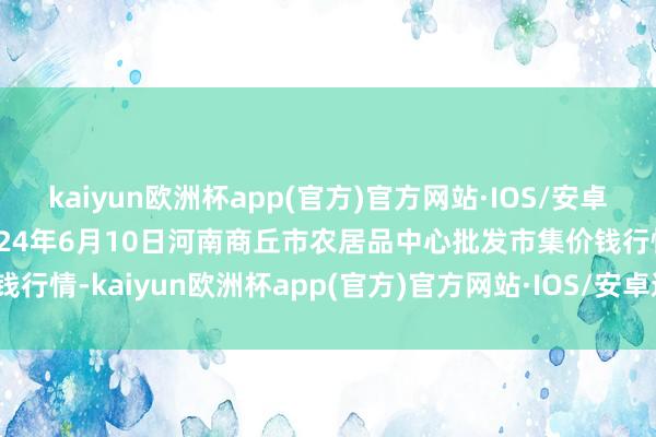 kaiyun欧洲杯app(官方)官方网站·IOS/安卓通用版/手机APP下载2024年6月10日河南商丘市农居品中心批发市集价钱行情-kaiyun欧洲杯app(官方)官方网站·IOS/安卓通用版/手机APP下载