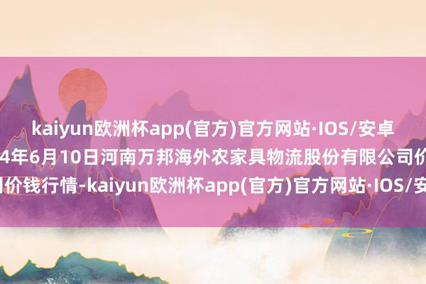 kaiyun欧洲杯app(官方)官方网站·IOS/安卓通用版/手机APP下载2024年6月10日河南万邦海外农家具物流股份有限公司价钱行情-kaiyun欧洲杯app(官方)官方网站·IOS/安卓通用版/手机APP下载