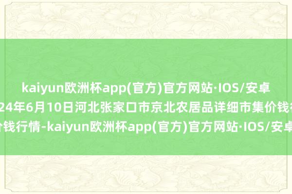 kaiyun欧洲杯app(官方)官方网站·IOS/安卓通用版/手机APP下载2024年6月10日河北张家口市京北农居品详细市集价钱行情-kaiyun欧洲杯app(官方)官方网站·IOS/安卓通用版/手机APP下载