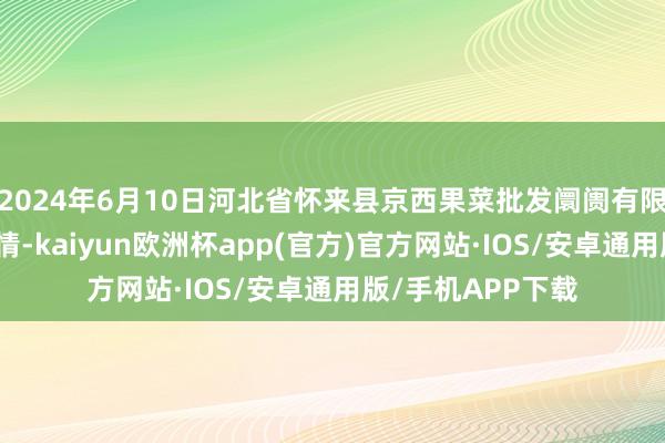 2024年6月10日河北省怀来县京西果菜批发阛阓有限累赘公司价钱行情-kaiyun欧洲杯app(官方)官方网站·IOS/安卓通用版/手机APP下载