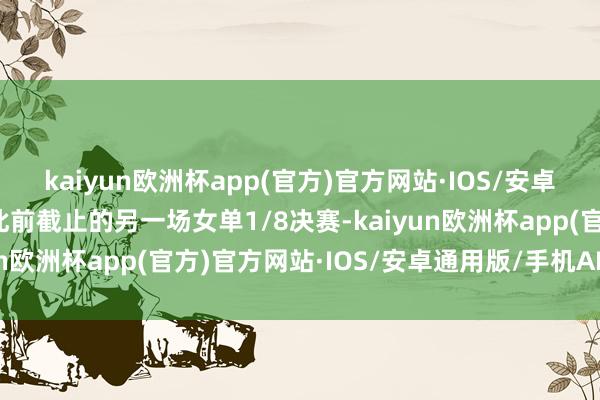 kaiyun欧洲杯app(官方)官方网站·IOS/安卓通用版/手机APP下载此前截止的另一场女单1/8决赛-kaiyun欧洲杯app(官方)官方网站·IOS/安卓通用版/手机APP下载