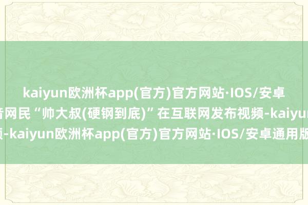 kaiyun欧洲杯app(官方)官方网站·IOS/安卓通用版/手机APP下载抖音网民“帅大叔(硬钢到底)”在互联网发布视频-kaiyun欧洲杯app(官方)官方网站·IOS/安卓通用版/手机APP下载