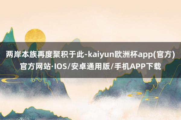 两岸本族再度聚积于此-kaiyun欧洲杯app(官方)官方网站·IOS/安卓通用版/手机APP下载