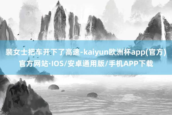 裴女士把车开下了高速-kaiyun欧洲杯app(官方)官方网站·IOS/安卓通用版/手机APP下载