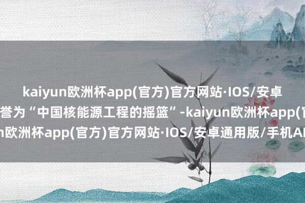 kaiyun欧洲杯app(官方)官方网站·IOS/安卓通用版/手机APP下载被誉为“中国核能源工程的摇篮”-kaiyun欧洲杯app(官方)官方网站·IOS/安卓通用版/手机APP下载