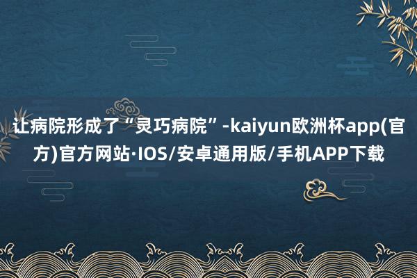 让病院形成了“灵巧病院”-kaiyun欧洲杯app(官方)官方网站·IOS/安卓通用版/手机APP下载