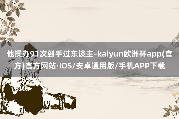 他操办91次到手过东谈主-kaiyun欧洲杯app(官方)官方网站·IOS/安卓通用版/手机APP下载