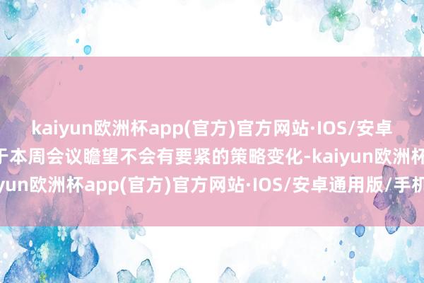 kaiyun欧洲杯app(官方)官方网站·IOS/安卓通用版/手机APP下载由于本周会议瞻望不会有要紧的策略变化-kaiyun欧洲杯app(官方)官方网站·IOS/安卓通用版/手机APP下载