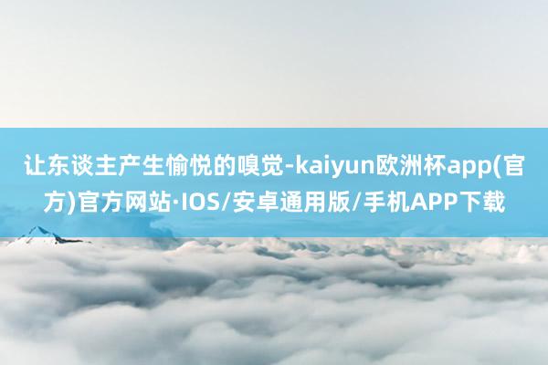 让东谈主产生愉悦的嗅觉-kaiyun欧洲杯app(官方)官方网站·IOS/安卓通用版/手机APP下载