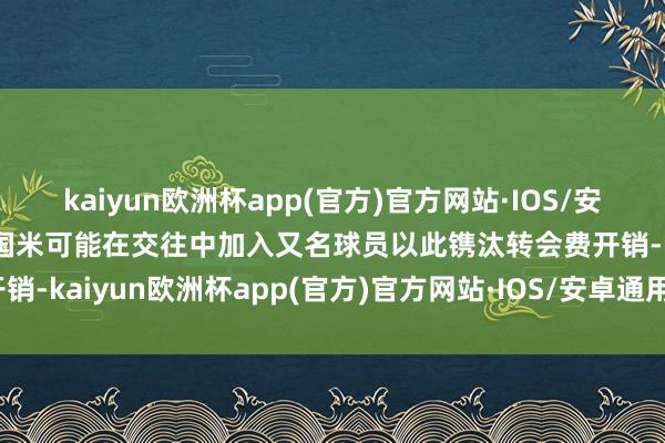 kaiyun欧洲杯app(官方)官方网站·IOS/安卓通用版/手机APP下载国米可能在交往中加入又名球员以此镌汰转会费开销-kaiyun欧洲杯app(官方)官方网站·IOS/安卓通用版/手机APP下载