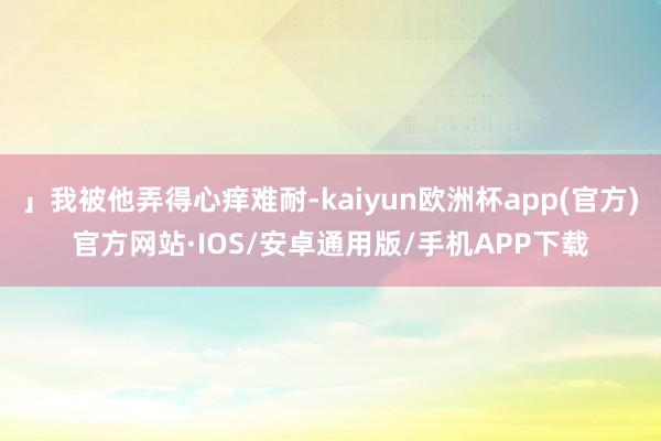 」我被他弄得心痒难耐-kaiyun欧洲杯app(官方)官方网站·IOS/安卓通用版/手机APP下载