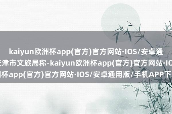 kaiyun欧洲杯app(官方)官方网站·IOS/安卓通用版/手机APP下载”　　天津市文旅局称-kaiyun欧洲杯app(官方)官方网站·IOS/安卓通用版/手机APP下载