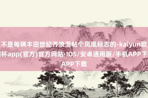 不是每辆丰田世纪齐浪漫帖个凤凰标志的-kaiyun欧洲杯app(官方)官方网站·IOS/安卓通用版/手机APP下载