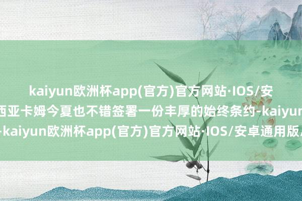 kaiyun欧洲杯app(官方)官方网站·IOS/安卓通用版/手机APP下载西亚卡姆今夏也不错签署一份丰厚的始终条约-kaiyun欧洲杯app(官方)官方网站·IOS/安卓通用版/手机APP下载