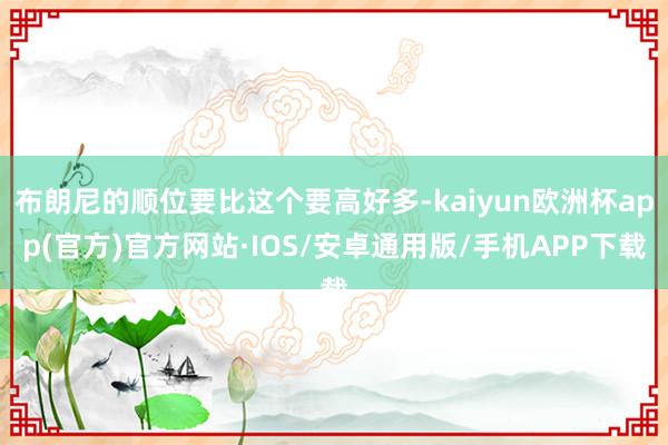 布朗尼的顺位要比这个要高好多-kaiyun欧洲杯app(官方)官方网站·IOS/安卓通用版/手机APP下载