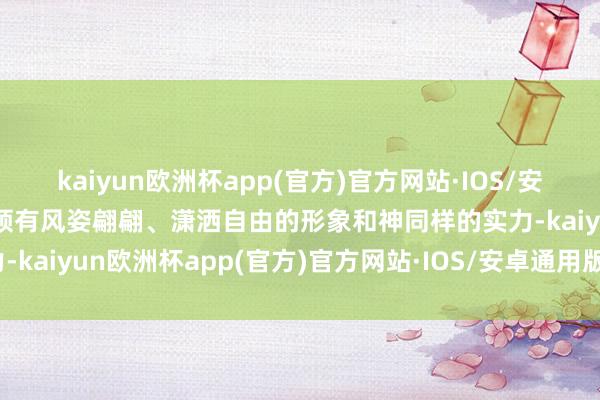 kaiyun欧洲杯app(官方)官方网站·IOS/安卓通用版/手机APP下载领有风姿翩翩、潇洒自由的形象和神同样的实力-kaiyun欧洲杯app(官方)官方网站·IOS/安卓通用版/手机APP下载