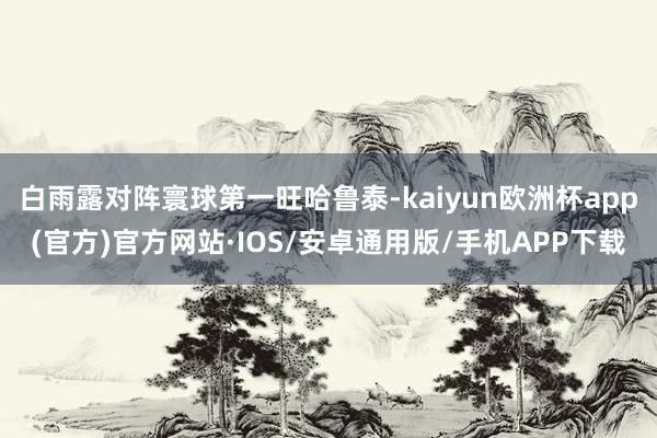 白雨露对阵寰球第一旺哈鲁泰-kaiyun欧洲杯app(官方)官方网站·IOS/安卓通用版/手机APP下载