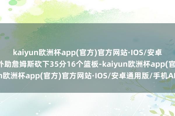 kaiyun欧洲杯app(官方)官方网站·IOS/安卓通用版/手机APP下载外助詹姆斯砍下35分16个篮板-kaiyun欧洲杯app(官方)官方网站·IOS/安卓通用版/手机APP下载