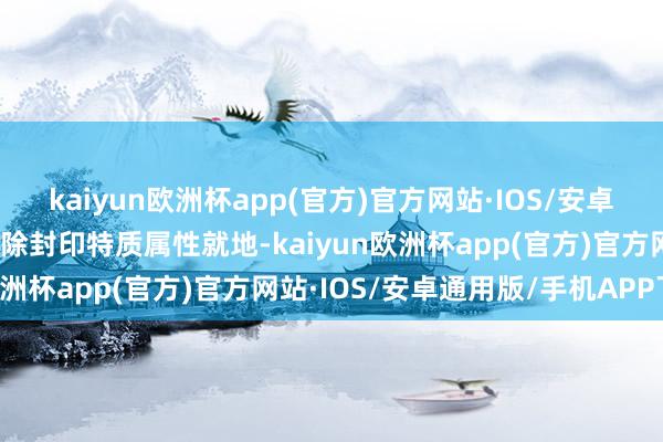 kaiyun欧洲杯app(官方)官方网站·IOS/安卓通用版/手机APP下载废除封印特质属性就地-kaiyun欧洲杯app(官方)官方网站·IOS/安卓通用版/手机APP下载