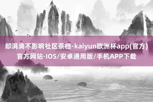 却涓滴不影响社区茶档-kaiyun欧洲杯app(官方)官方网站·IOS/安卓通用版/手机APP下载