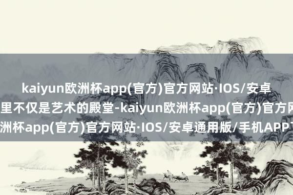 kaiyun欧洲杯app(官方)官方网站·IOS/安卓通用版/手机APP下载这里不仅是艺术的殿堂-kaiyun欧洲杯app(官方)官方网站·IOS/安卓通用版/手机APP下载