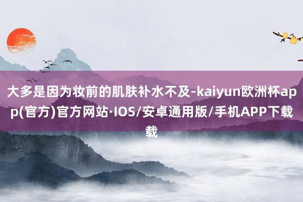 大多是因为妆前的肌肤补水不及-kaiyun欧洲杯app(官方)官方网站·IOS/安卓通用版/手机APP下载