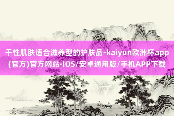 干性肌肤适合滋养型的护肤品-kaiyun欧洲杯app(官方)官方网站·IOS/安卓通用版/手机APP下载