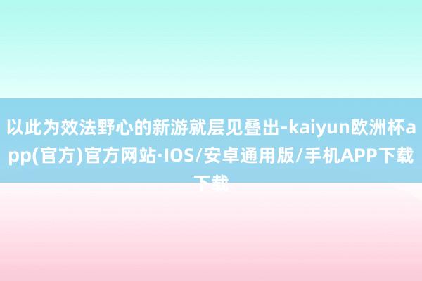 以此为效法野心的新游就层见叠出-kaiyun欧洲杯app(官方)官方网站·IOS/安卓通用版/手机APP下载