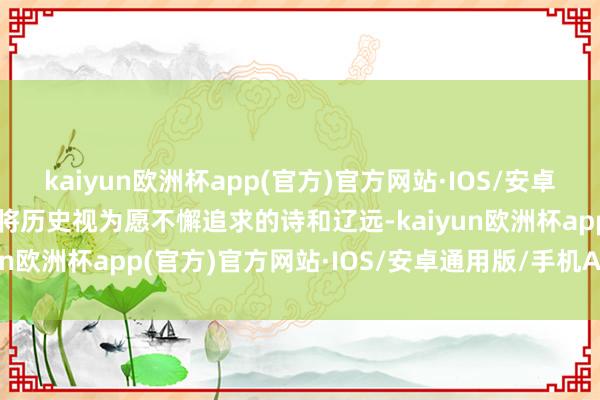 kaiyun欧洲杯app(官方)官方网站·IOS/安卓通用版/手机APP下载曾将历史视为愿不懈追求的诗和辽远-kaiyun欧洲杯app(官方)官方网站·IOS/安卓通用版/手机APP下载