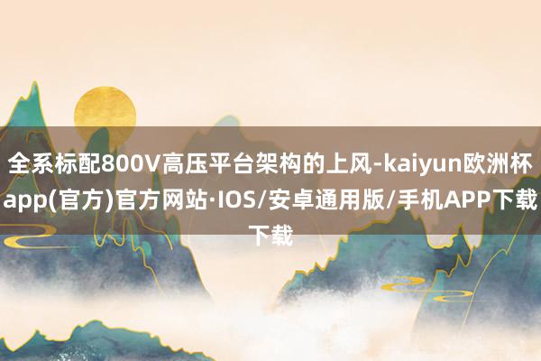 全系标配800V高压平台架构的上风-kaiyun欧洲杯app(官方)官方网站·IOS/安卓通用版/手机APP下载