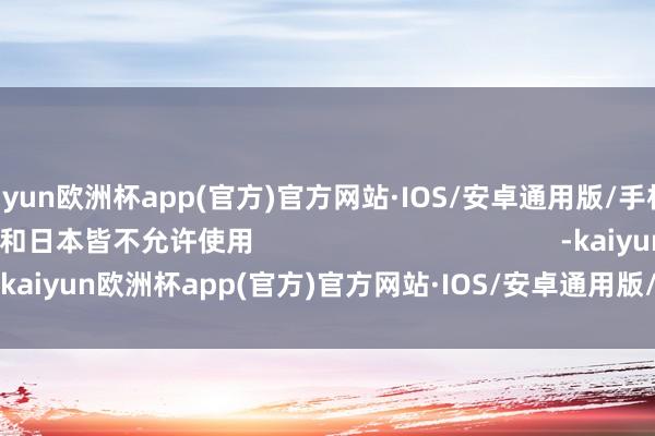 kaiyun欧洲杯app(官方)官方网站·IOS/安卓通用版/手机APP下载欧盟和日本皆不允许使用                                        -kaiyun欧洲杯app(官方)官方网站·IOS/安卓通用版/手机APP下载