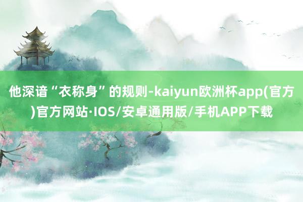 他深谙“衣称身”的规则-kaiyun欧洲杯app(官方)官方网站·IOS/安卓通用版/手机APP下载