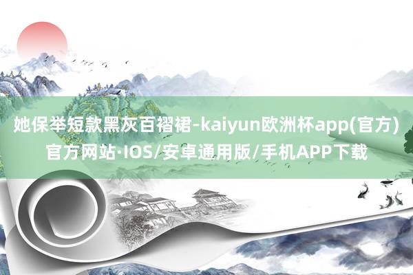 她保举短款黑灰百褶裙-kaiyun欧洲杯app(官方)官方网站·IOS/安卓通用版/手机APP下载