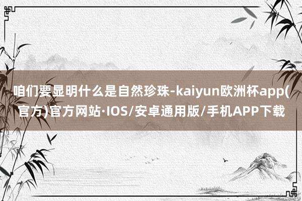 咱们要显明什么是自然珍珠-kaiyun欧洲杯app(官方)官方网站·IOS/安卓通用版/手机APP下载