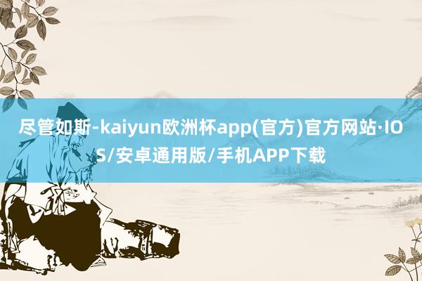 尽管如斯-kaiyun欧洲杯app(官方)官方网站·IOS/安卓通用版/手机APP下载