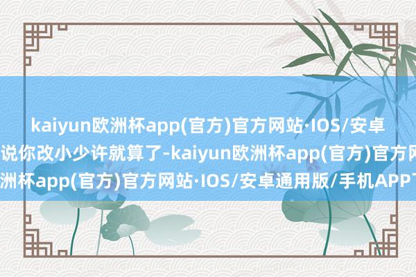 kaiyun欧洲杯app(官方)官方网站·IOS/安卓通用版/手机APP下载你说你改小少许就算了-kaiyun欧洲杯app(官方)官方网站·IOS/安卓通用版/手机APP下载