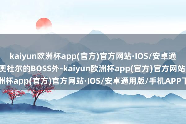 kaiyun欧洲杯app(官方)官方网站·IOS/安卓通用版/手机APP下载除了奥杜尔的BOSS外-kaiyun欧洲杯app(官方)官方网站·IOS/安卓通用版/手机APP下载