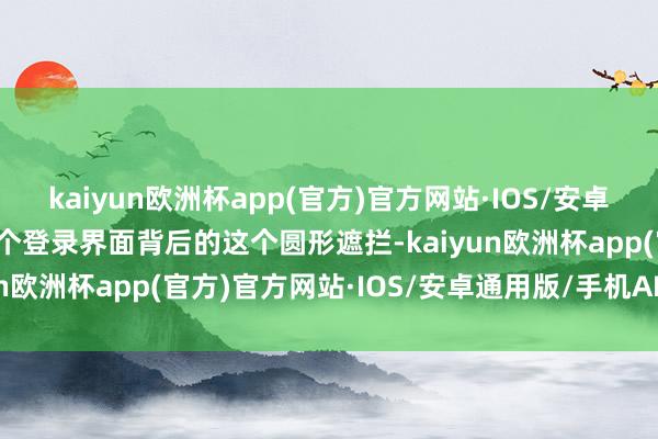 kaiyun欧洲杯app(官方)官方网站·IOS/安卓通用版/手机APP下载这个登录界面背后的这个圆形遮拦-kaiyun欧洲杯app(官方)官方网站·IOS/安卓通用版/手机APP下载