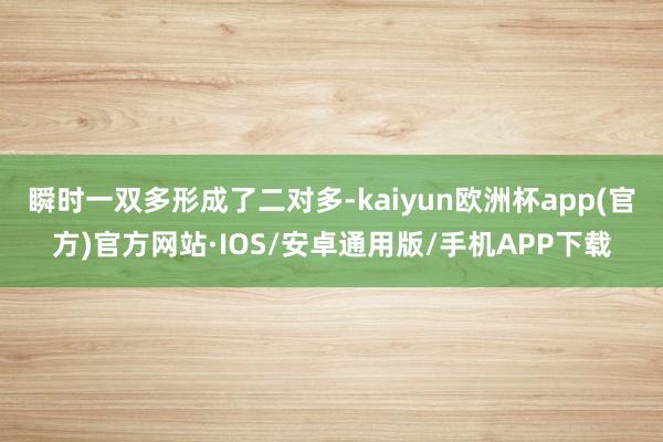 瞬时一双多形成了二对多-kaiyun欧洲杯app(官方)官方网站·IOS/安卓通用版/手机APP下载