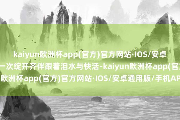 kaiyun欧洲杯app(官方)官方网站·IOS/安卓通用版/手机APP下载每一次绽开齐伴跟着泪水与快活-kaiyun欧洲杯app(官方)官方网站·IOS/安卓通用版/手机APP下载