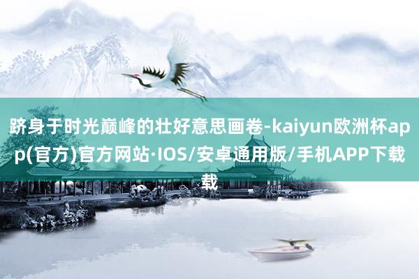 跻身于时光巅峰的壮好意思画卷-kaiyun欧洲杯app(官方)官方网站·IOS/安卓通用版/手机APP下载