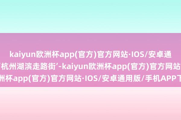 kaiyun欧洲杯app(官方)官方网站·IOS/安卓通用版/手机APP下载对标‘杭州湖滨走路街’-kaiyun欧洲杯app(官方)官方网站·IOS/安卓通用版/手机APP下载