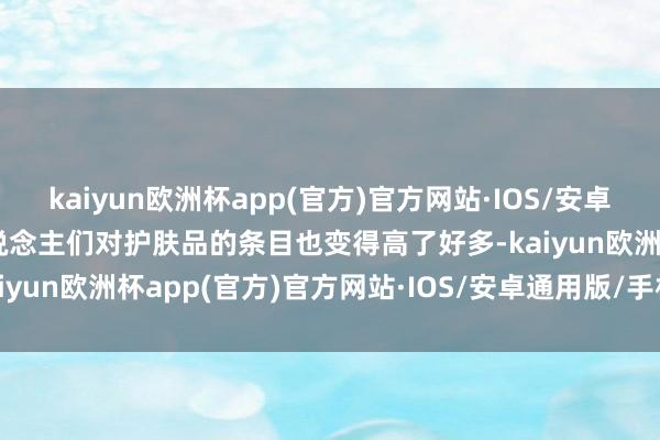 kaiyun欧洲杯app(官方)官方网站·IOS/安卓通用版/手机APP下载东说念主们对护肤品的条目也变得高了好多-kaiyun欧洲杯app(官方)官方网站·IOS/安卓通用版/手机APP下载