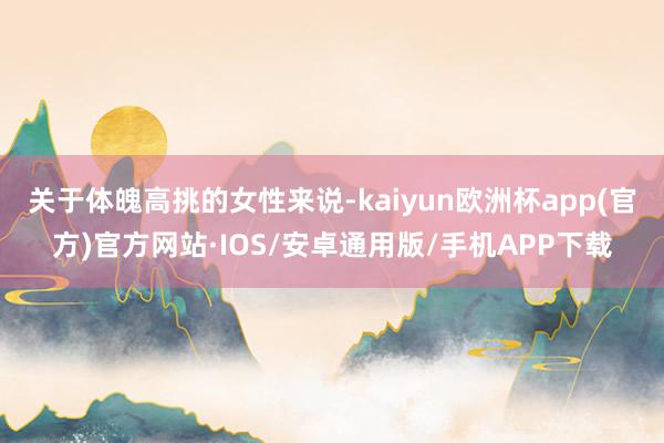 关于体魄高挑的女性来说-kaiyun欧洲杯app(官方)官方网站·IOS/安卓通用版/手机APP下载