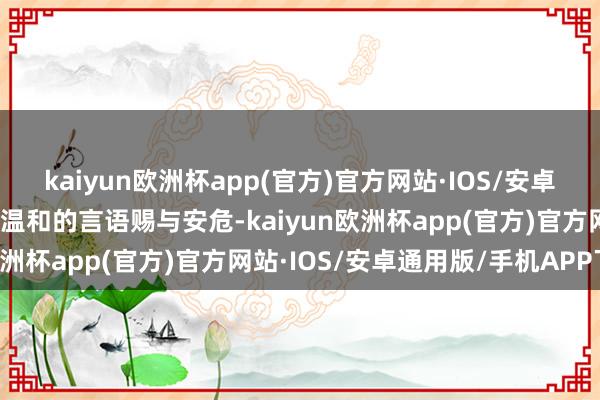 kaiyun欧洲杯app(官方)官方网站·IOS/安卓通用版/手机APP下载用温和的言语赐与安危-kaiyun欧洲杯app(官方)官方网站·IOS/安卓通用版/手机APP下载