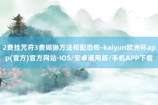 2费挂咒符3费猢狲方法相配恐怖-kaiyun欧洲杯app(官方)官方网站·IOS/安卓通用版/手机APP下载