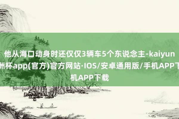 他从海口动身时还仅仅3辆车5个东说念主-kaiyun欧洲杯app(官方)官方网站·IOS/安卓通用版/手机APP下载