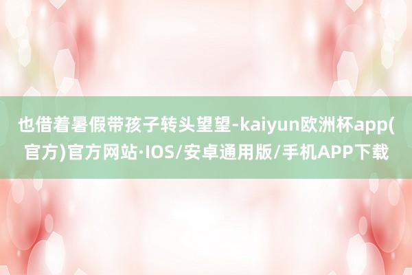 也借着暑假带孩子转头望望-kaiyun欧洲杯app(官方)官方网站·IOS/安卓通用版/手机APP下载