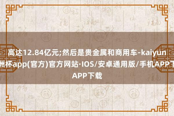 高达12.84亿元;然后是贵金属和商用车-kaiyun欧洲杯app(官方)官方网站·IOS/安卓通用版/手机APP下载