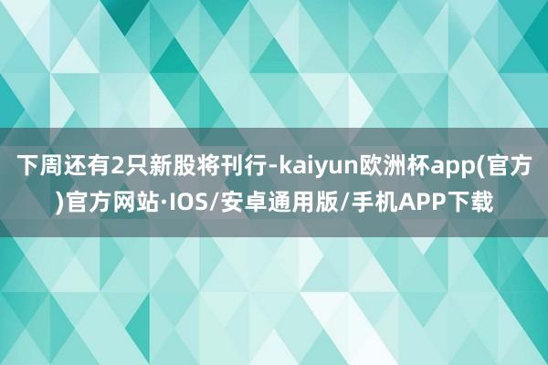 下周还有2只新股将刊行-kaiyun欧洲杯app(官方)官方网站·IOS/安卓通用版/手机APP下载